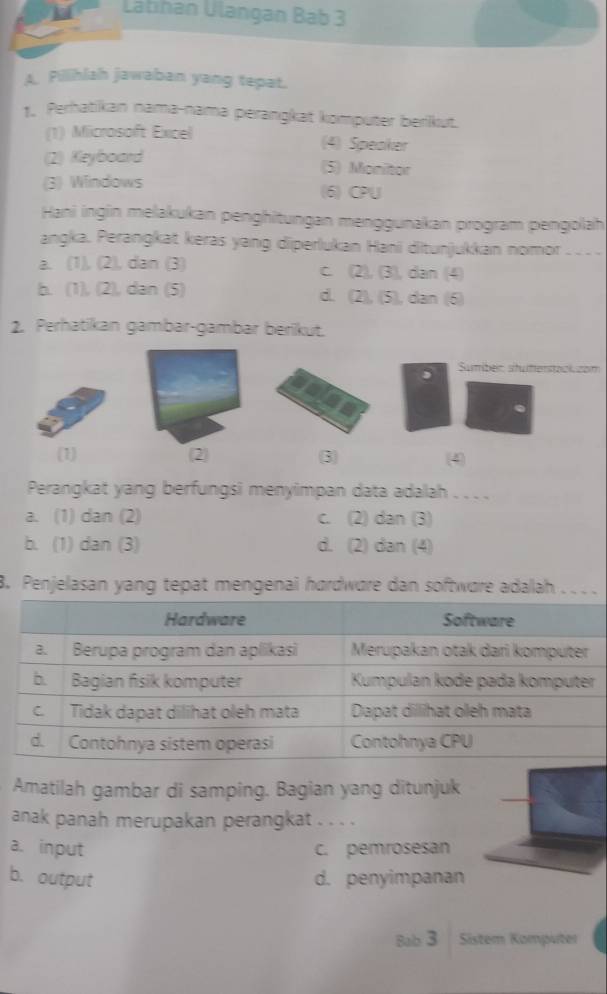 Latıhan Ulangan Bab 3
Pillihlah jawaban yang tepat.
* Perhatikan nama-nama perangkat komputer berikut.
(1) Microsoft Excel (4) Speaker
(2) Keyboard
(5) Monitor
(3) Windows (6) CPU
Hani ingin melakukan penghitungan menggunakan program pengolah
angka. Perangkat keras yang diperlukan Hani ditunjukkan nomor
a. (1), (2), dan (3) c. (2), (3), dan (4)
b. (1), (2), dan (5) d. (2), (5), dan (6)
2. Perhatikan gambar-gambar berikut.
Sumber stutenstock zom
(1) 2 3) (4)
Perangkat yang berfungsi menyimpan data adalah . . . .
a. (1) dan (2) c. (2) dan (3)
b. (1) dan (3) d. (2) dan (4)
8. Penjelasan yang tepat mengenai hørdwøre dan softwøre adallah . . ..
Amatilah gambar di samping. Bagian yang ditunjuk
anak panah merupakan perangkat . . . .
a. input c. pemrosesan
b. output d. penyimpanan
Bab 3 Sister Komputer