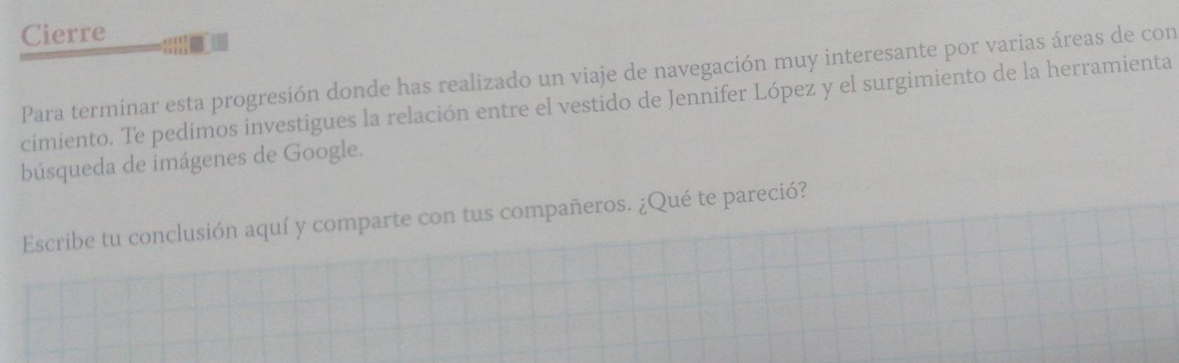 Cierre 
Para terminar esta progresión donde has realizado un viaje de navegación muy interesante por varias áreas de con 
cimiento. Te pedímos investigues la relación entre el vestido de Jennifer López y el surgimiento de la herramienta 
búsqueda de imágenes de Google. 
Escribe tu conclusión aquí y comparte con tus compañeros. ¿Qué te pareció?