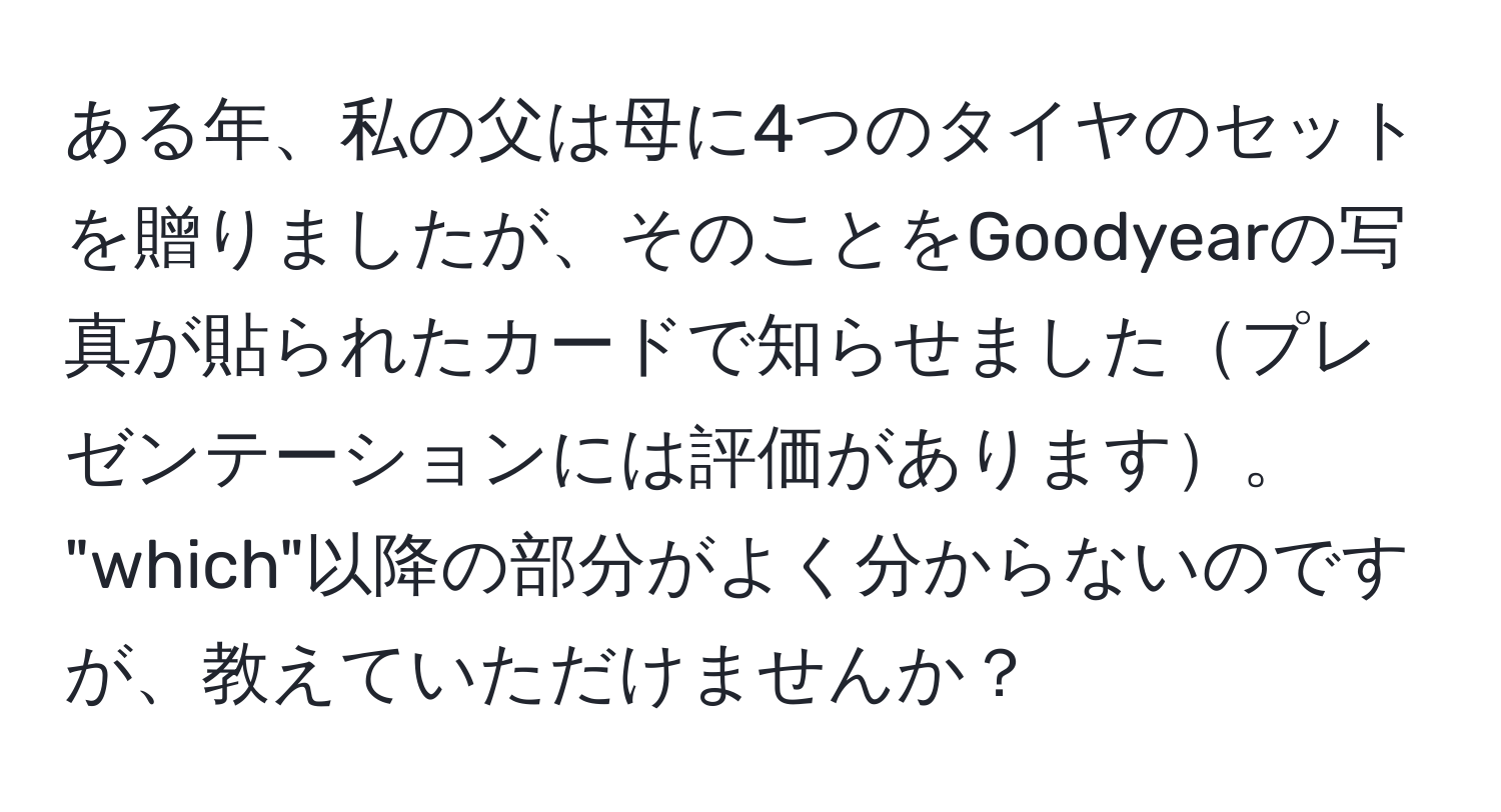 ある年、私の父は母に4つのタイヤのセットを贈りましたが、そのことをGoodyearの写真が貼られたカードで知らせましたプレゼンテーションには評価があります。  
"which"以降の部分がよく分からないのですが、教えていただけませんか？