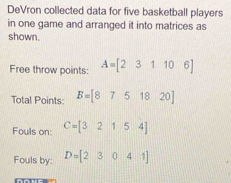 DeVron collected data for five basketball players 
in one game and arranged it into matrices as 
shown. 
Free throw points: A=[231106]
Total Points: B=[8751820]
Fouls on: C=[32154]
Fouls by: D=[23041]