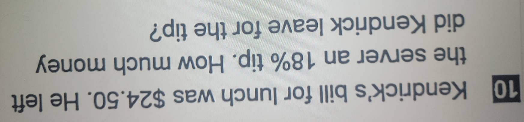Kendrick's bill for lunch was $24.50. He left 
the server an 18% tip. How much money 
did Kendrick leave for the tip?