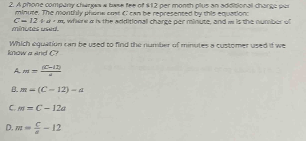 A phone company charges a base fee of $12 per month plus an additional charge per
minute. The monthly phone cost C can be represented by this equation:
C=12/ a· m t, where a is the additional charge per minute, and m is the number of
minutes used.
Which equation can be used to find the number of minutes a customer used if we
know a and C?
A. m= ((C-12))/a 
B. m=(C-12)-a
C. m=C-12a
D. m= C/a -12