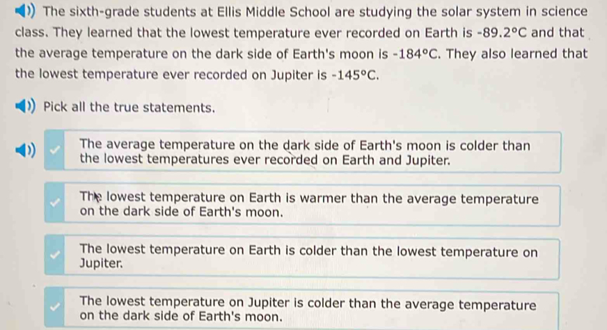 The sixth-grade students at Ellis Middle School are studying the solar system in science
class. They learned that the lowest temperature ever recorded on Earth is -89.2°C and that
the average temperature on the dark side of Earth's moon is -184°C. They also learned that
the lowest temperature ever recorded on Jupiter is -145°C. 
Pick all the true statements.
The average temperature on the dark side of Earth's moon is colder than
D) the lowest temperatures ever recorded on Earth and Jupiter.
The lowest temperature on Earth is warmer than the average temperature
on the dark side of Earth's moon.
The lowest temperature on Earth is colder than the lowest temperature on
Jupiter.
The lowest temperature on Jupiter is colder than the average temperature
on the dark side of Earth's moon.