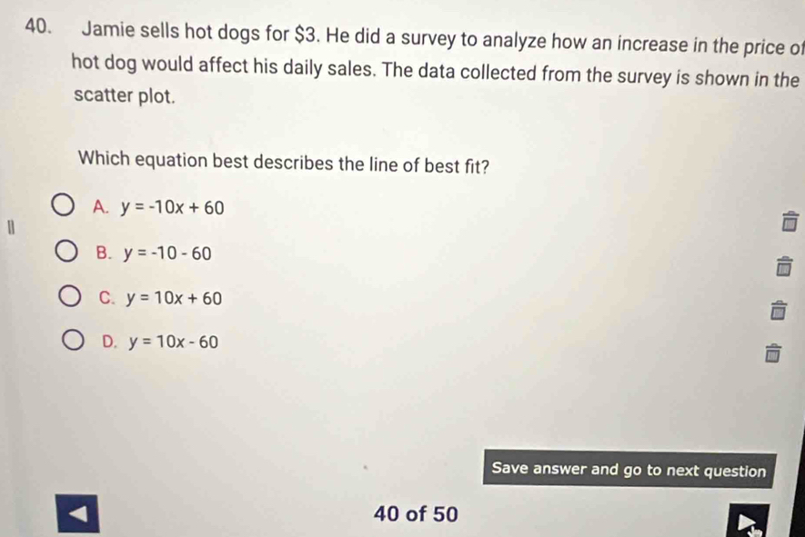 Jamie sells hot dogs for $3. He did a survey to analyze how an increase in the price of
hot dog would affect his daily sales. The data collected from the survey is shown in the
scatter plot.
Which equation best describes the line of best fit?
A. y=-10x+60
n
B. y=-10-60
C. y=10x+60
D. y=10x-60
Save answer and go to next question
< 40 of 50