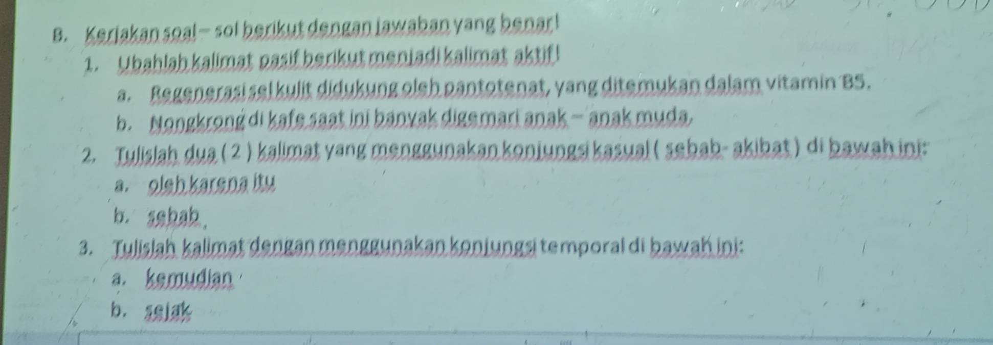 Kerjakan sea!— sol berikut dengan lawaban yang benar! 
1. Ubahlah kalimat pasif berikut meniadi kalimat aktif ! 
a. Regenerasi sel kulit didukung oleh pantotenat, yang ditemukan dalam vitamin BS. 
b. Nongkrong di kafe saat ini banyak digemari anak — anak muda. 
2. Tulislah dua ( 2 ) kalimat yang menggunakankonjungs kasual ( sebab- akibat) di bawah ini:: 
a. olsh karena itu 
b. sebab. 
3. Tulislah kalimat dengan menggunakan konjungsi temporal di bawah ini: 
a. kemudian 
b. aslak