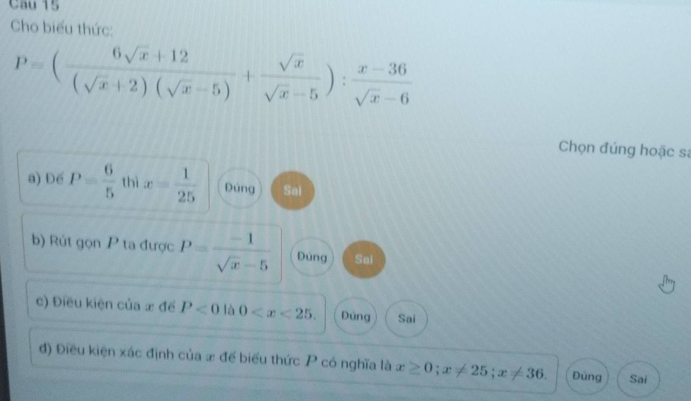 Cho biểu thức:
P=( (6sqrt(x)+12)/(sqrt(x)+2)(sqrt(x)-5) + sqrt(x)/sqrt(x)-5 ): (x-36)/sqrt(x)-6 
Chọn đúng hoặc sa
a) Đế P= 6/5  thì x= 1/25  Đúng Sai
b) Rút gọn P ta được P= (-1)/sqrt(x)-5  Dúng Sai
c) Điều kiện của x để P<0</tex> là 0 . Đúng Sai
đ) Điều kiện xác định của # để biểu thức P có nghĩa là x≥ 0; x!= 25; x!= 36. Đúng Sai