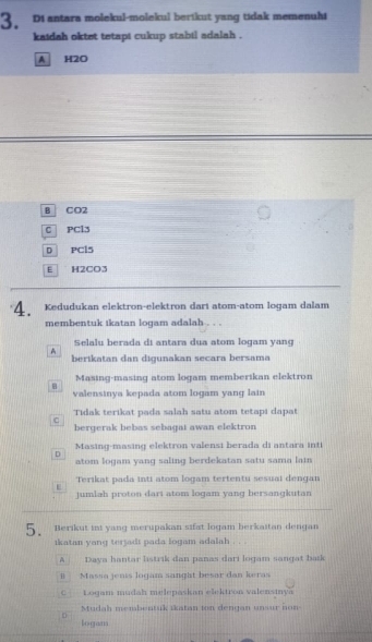 Diantara molekul-molekul berikut yang tidak memenuhi
kaidah oktet tetapt cukup stabil adalah .
A H2O
B CO2
C PCl3
D PCl5
E H2CO3
4. Kedudukan elektron-elektron dart atom-atom logam dalam
membentuk ikatan logam adalah . . .
Selalu berada di antara dua atom logam yang
A
berikatan dan digunakan secara bersama
Masing-masing atom logam memberikan elektron

valensinya kepada atom logam yang lain
Tidak terikat pada salah satu atom tetapi dapat
C
bergerak bebas sebagat awan elektron
Masing-masing elektron valensi berada di antara inti
D
atom logam yang saling berdekatan satu sama lain
Terikat pada inti atom logam tertentu sesuai dengan
E
jumlah proton dari atom logam yang bersangkutan
5. Berikut ini yang merupakan sifat logam berkaitan dengan
ikatan yang terjadt pada logam adalah . . .
A Daya hantar listrik dan panas dari logam sangat bask
B Massa jenis logam sanght besar dan keras
C Logam mudah melepaskan elektron valensmya
Mudah membentuk ikatan ion dengan unsur non
logam