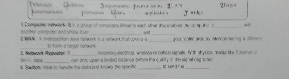 [Messige 3regenerates transmission LAN Zlarger
communicato cata application bridge
. Computer notwork. It is a group of computers linked to each other that enables the computer to _with
another computer and share their . __ and_
2. MAN A metropolitian area network is a network that covers a_ geographic area by interconnecting a different
_to form a larger network.
3. Network Repeater I_ incoming electrical, wireless or optical signals. With physical media like Etheret or
(N-F), data _ can only span a limited distance before the quality of the signal degrades.
4. Switch: Able to handle the data and knows the specific _to send the_
.