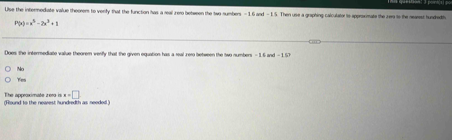 This question: 3 point(s) po
Use the intermediate value theorem to verify that the function has a real zero between the two numbers -1.6 and -1.5. Then use a graphing calculator to approximate the zero to the nearest hundredth
P(x)=x^5-2x^3+1
Does the intermediate value theorem verify that the given equation has a real zero between the two numbers -1.6 and -1.57
No
Yes
The approximate zero is x=□. 
(Round to the nearest hundredth as needed.)