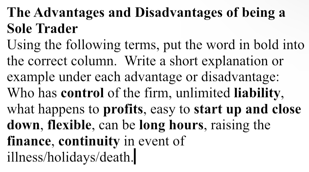 The Advantages and Disadvantages of being a 
Sole Trader 
Using the following terms, put the word in bold into 
the correct column. Write a short explanation or 
example under each advantage or disadvantage: 
Who has control of the firm, unlimited liability, 
what happens to profits, easy to start up and close 
down, flexible, can be long hours, raising the 
finance, continuity in event of 
illness/holidays/death.