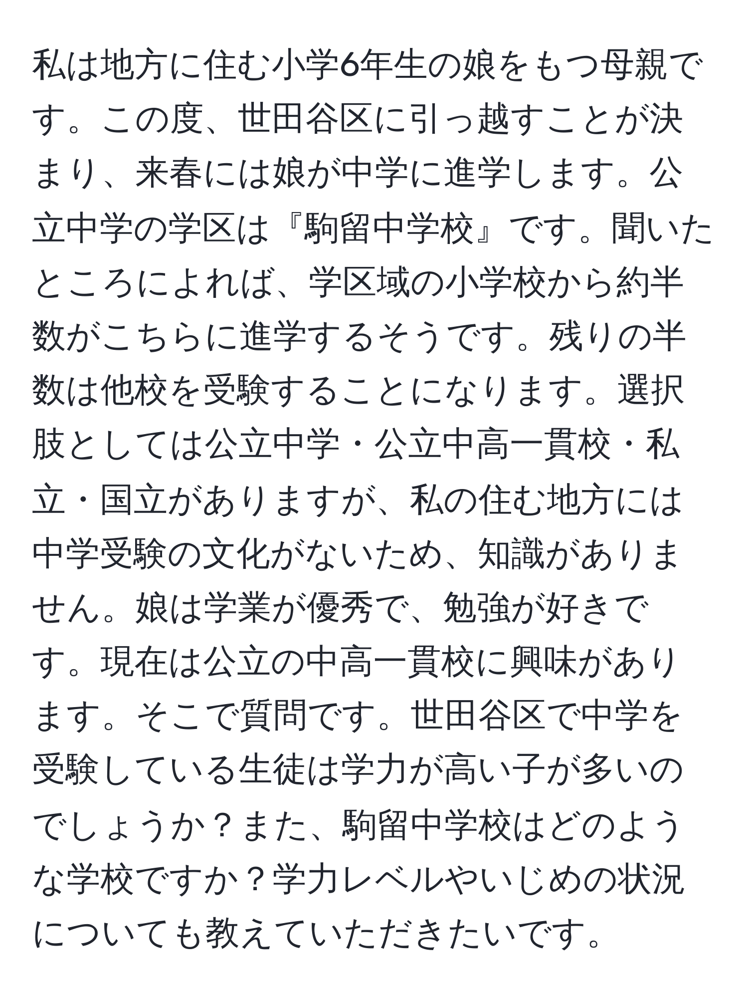 私は地方に住む小学6年生の娘をもつ母親です。この度、世田谷区に引っ越すことが決まり、来春には娘が中学に進学します。公立中学の学区は『駒留中学校』です。聞いたところによれば、学区域の小学校から約半数がこちらに進学するそうです。残りの半数は他校を受験することになります。選択肢としては公立中学・公立中高一貫校・私立・国立がありますが、私の住む地方には中学受験の文化がないため、知識がありません。娘は学業が優秀で、勉強が好きです。現在は公立の中高一貫校に興味があります。そこで質問です。世田谷区で中学を受験している生徒は学力が高い子が多いのでしょうか？また、駒留中学校はどのような学校ですか？学力レベルやいじめの状況についても教えていただきたいです。