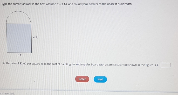 Type the correct answer in the box. Assume π =3.14 , and round your answer to the nearest hundredth. 
At the rate of $2.00 per square foot, the cost of painting the rectangular board with a semicircular top shown in the figure is $ □
Reset Next 
ts reserved.