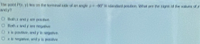 The point P(x,y) lles on the terminal side of an angle p=-60°m wandard position. What are the signs of the values of a
and y ?
Bothx and y are positive
Roth x and y are negative
v is posutive, and y ia negative.
x is negative, and y is posutive