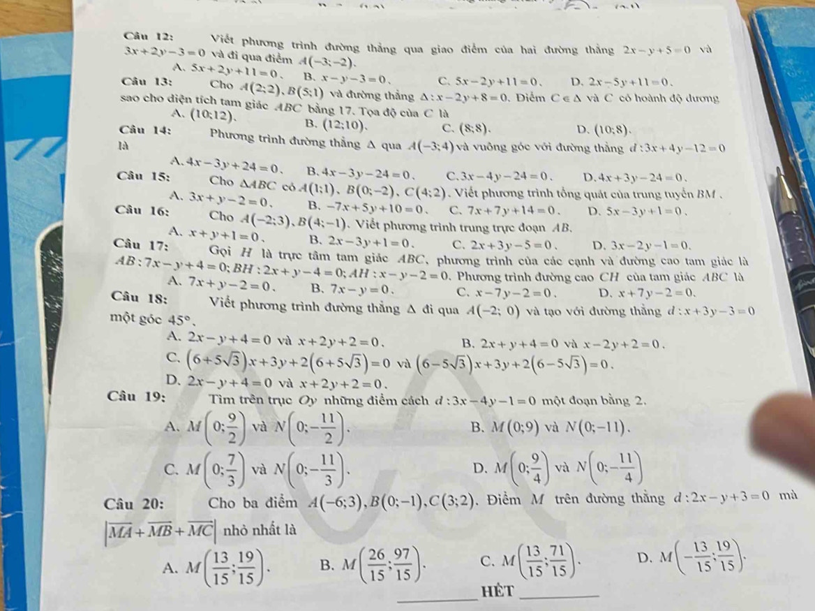 Viết phương trình đường thẳng qua giao điểm của hai đường thắng 2x-y+5=0 và
3x+2y-3=0 và đi qua điểm 2x-5y+11=0.
A.
Câu 13: 5x+2y+11=0. A(-3;-2).
B.
Cho A(2;2),B(5;1) x-y-3=0. C. 5x-2y+11=0. D.
và đường thắng △ :x-2y+8=0. Điểm C∈ △ và C có hoành độ dương
sao cho diện tích tam giác ABC bằng 17. Tọa độ của C là
A. (10:12) B. (12;10).
C. (8,8). D. (10:8).
Câu 14: Phương trình đường thẳng A qua A(-3;4)
là và vuông góc với đường thằng d:3x+4y-12=0
A.
Câu 15: 4x-3y+24=0. B. 4x-3y-24=0. C. 3x-4y-24=0. D. 4x+3y-24=0.
Cho △ ABC có A(1;1),B(0;-2),C(4;2) Viết phương trình tổng quát của trung tuyến BM .
A. 3x+y-2=0. B. -7x+5y+10=0. C. 7x+7y+14=0. D. 5x-3y+1=0.
Câu 16: Cho A(-2;3),B(4;-1). Viết phương trình trung trực đoạn AB.
A.
Câu 17: x+y+1=0. B. 2x-3y+1=0. C. 2x+3y-5=0. D. 3x-2y-1=0.
Gọi H là trực tâm tam giác ABC, phương trình của các cạnh và đường cao tam giác là
AB:7x-y+4=0;BH:2x+y-4=0;AH:x-y-2=0 D. Phương trình đường cao CH của tam giác ABC là
A. 7x+y-2=0. B. 7x-y=0. C. x-7y-2=0. D. x+7y-2=0.
Câu 18: Viết phương trình đường thẳng Δ đi qua A(-2;0) và tạo với đường thằng d:x+3y-3=0
một góc 45°.
A. 2x-y+4=0 và x+2y+2=0. B. 2x+y+4=0 vù x-2y+2=0.
C. (6+5sqrt(3))x+3y+2(6+5sqrt(3))=0 và (6-5sqrt(3))x+3y+2(6-5sqrt(3))=0.
D. 2x-y+4=0 và x+2y+2=0.
Câu 19: Tìm trên trục Oy những điểm cách d:3x-4y-1=0 một đoạn bằng 2.
A. M(0; 9/2 ) và N(0;- 11/2 ).
B. M(0;9) và N(0;-11).
C. M(0; 7/3 ) và N(0;- 11/3 ). M(0; 9/4 ) và N(0;- 11/4 )
D.
Câu 20: Cho ba điểm A(-6;3),B(0;-1),C(3;2). Điểm M trên đường thằng d:2x-y+3=0 mà
|vector MA+vector MB+vector MC| nhỏ nhất là
A. M( 13/15 ; 19/15 ). B. M( 26/15 ; 97/15 ). C. M( 13/15 ; 71/15 ). D. M(- 13/15 ; 19/15 ).
_
Hét_