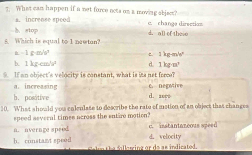 What can happen if a net force acts on a moving object?
a. increase speed c. change direction
b. stop d. all of these
8 Which is equal to 1 newton?
a. -1g-m/s^2 c. 1kg· m/s^2
b. 1kg-cm/s^2 d. 1kg· m^2
9. If an object’s velocity is constant, what is its net force?
a. increasing c. negative
b. positive d. zero
10. What should you calculate to describe the rate of motion of an object that changes
speed several times across the entire motion?
a. average speed c. instantaneous speed
b. constant speed
d. velocity
else the following or do as indicated.