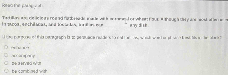 Read the paragraph.
Tortillas are delicious round flatbreads made with cornmeal or wheat flour. Although they are most often use
in tacos, enchiladas, and tostadas, tortillas can _any dish.
If the purpose of this paragraph is to persuade readers to eat tortillas, which word or phrase best fits in the blank?
enhance
accompany
be served with
be combined with