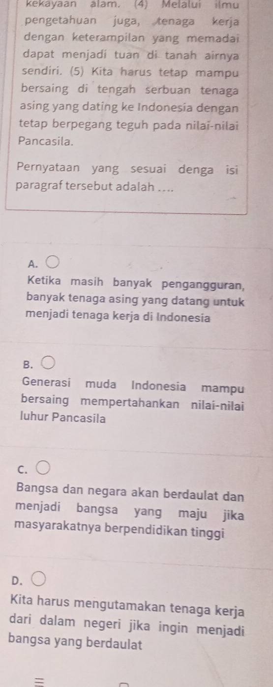 kekayaan alam. (4) Melalui ilmu
pengetahuan juga, tenaga kerja
dengan keterampilan yang memadai
dapat menjadi tuan di tanah airnya
sendiri. (5) Kita harus tetap mampu
bersaing di tengah serbuan tenaga
asing yang dating ke Indonesia dengan
tetap berpegang teguh pada nilai-nilai
Pancasila.
Pernyataan yang sesuai denga isi
paragraf tersebut adalah ....
A.
Ketika masih banyak pengangguran,
banyak tenaga asing yang datang untuk
menjadi tenaga kerja di Indonesia
B.
Generasi muda Indonesia mampu
bersaing mempertahankan nilai-nilai
luhur Pancasila
C.
Bangsa dan negara akan berdaulat dan
menjadi bangsa yang maju jika
masyarakatnya berpendidikan tinggi
D.
Kita harus mengutamakan tenaga kerja
dari dalam negeri jika ingin menjadi
bangsa yang berdaulat
=