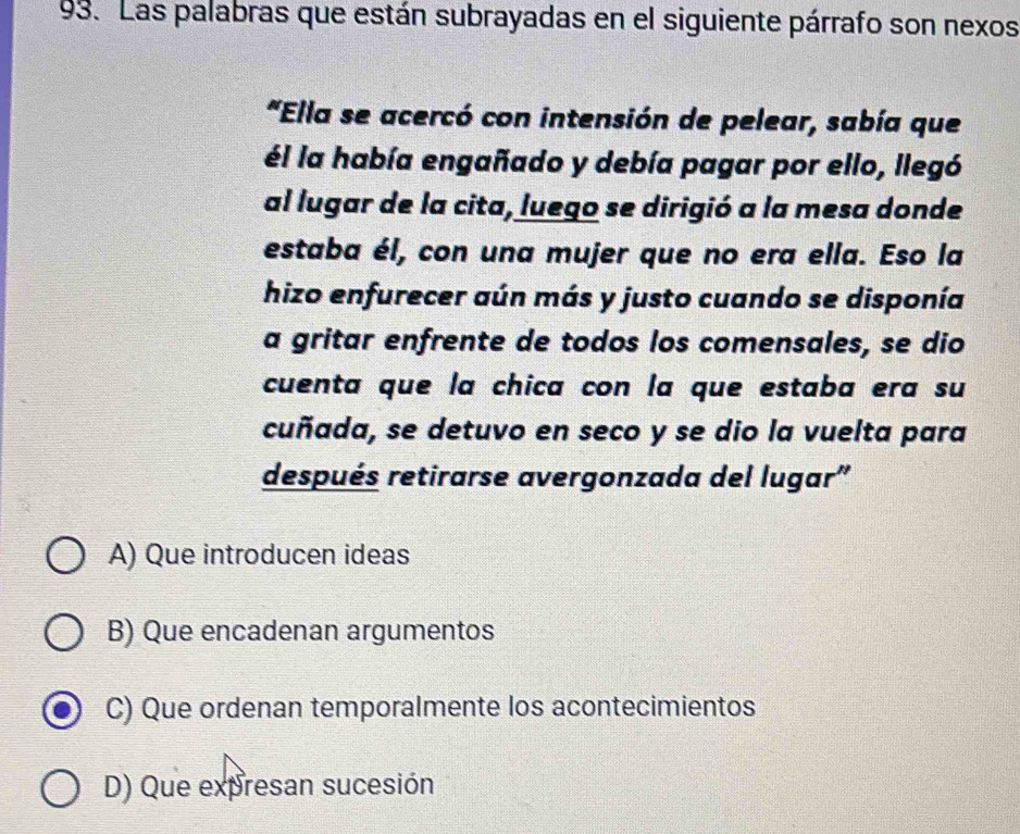 Las palabras que están subrayadas en el siguiente párrafo son nexos
*Ella se acercó con intensión de pelear, sabía que
él la había engañado y debía pagar por ello, llegó
al lugar de la cita, luego se dirigió a la mesa donde
estaba él, con una mujer que no era ella. Eso la
hizo enfurecer aún más y justo cuando se disponía
a gritar enfrente de todos los comensales, se dio
cuenta que la chica con la que estaba era su
cuñada, se detuvo en seco y se dio la vuelta para
después retirarse avergonzada del lugar'
A) Que introducen ideas
B) Que encadenan argumentos
C) Que ordenan temporalmente los acontecimientos
D) Que expresan sucesión