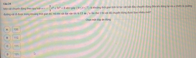 Một vật chuyến động theo quy luật s=- 2/3 t^3+7t^2+3 với t giāy (0≤ t≤ 7) là khoảng thời gian tính từ lúc vật bát đầu chuyến động đến khi dừng lại và s (mét) là quãng
đường vật đi được trong khoảng thời gian đó. Hỏi khi vật đạt vận tốc là 12-m / s lần thứ 2 thì vật đã chuyến động được bao nhiêu mét?
Chọn một đáp án đúng
A 120.
B ) 112.
C 111.
D 121.