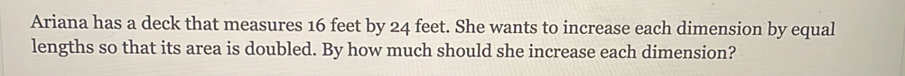 Ariana has a deck that measures 16 feet by 24 feet. She wants to increase each dimension by equal 
lengths so that its area is doubled. By how much should she increase each dimension?