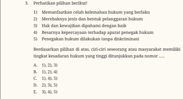 Perhatikan pilihan berikut!
1) Memanfaatkan celah kelemahan hukum yang berlaku
2) Merebaknya jenis dan bentuk pelanggaran hukum
3) Hak dan kewajiban dipahami dengan baik
4) Besarnya kepercayaan terhadap aparat penegak hukum
5) Penegakan hukum dilakukan tanpa diskriminasi
Berdasarkan pilihan di atas, ciri-ciri seseorang atau masyarakat memiliki
tingkat kesadaran hukum yang tinggi ditunjukkan pada nomor .....
A. 1), 2), 3)
B. 1), 2), 4)
C. 1), 4), 5)
D. 2), 3), 5)
E. 3), 4), 5)