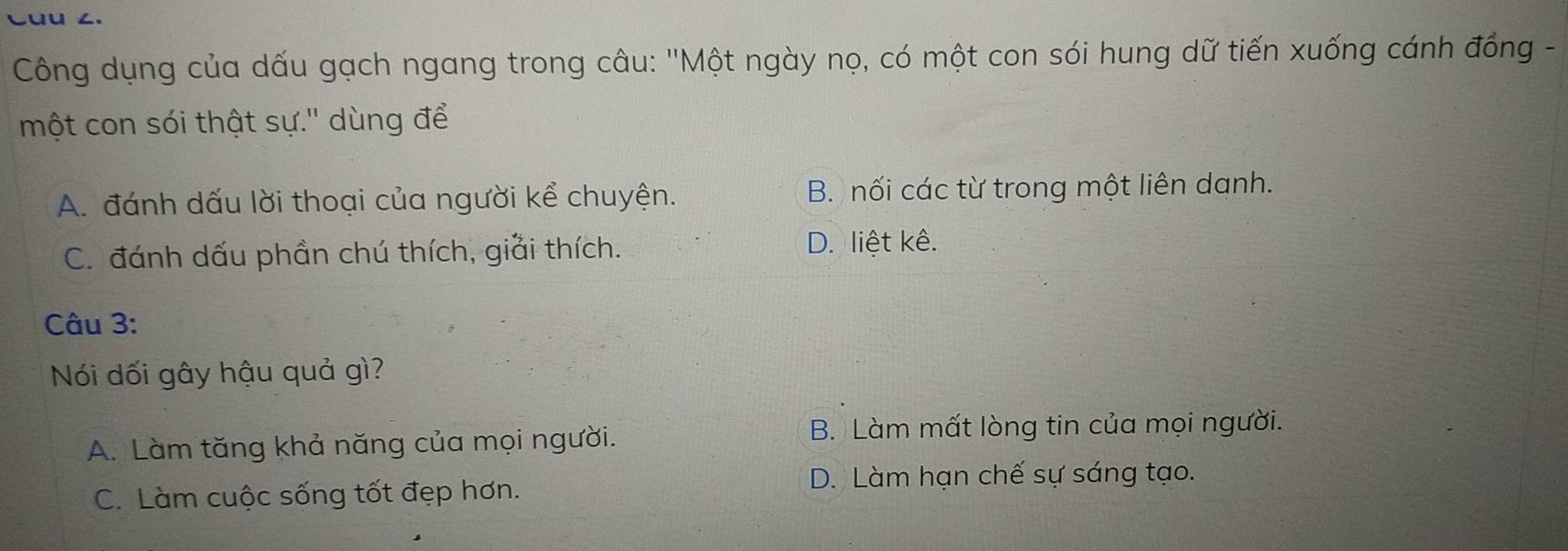 Công dụng của dấu gạch ngang trong câu: ''Một ngày nọ, có một con sói hung dữ tiến xuống cánh đồng -
một con sói thật sự.'' dùng để
A. đánh dấu lời thoại của người kể chuyện. B. nối các từ trong một liên danh.
C. đánh dấu phần chú thích, giải thích. D. liệt kê.
Câu 3:
Nói dối gây hậu quả gì?
A. Làm tăng khả năng của mọi người. B. Làm mất lòng tin của mọi người.
D. Làm hạn chế sự sáng tạo.
C. Làm cuộc sống tốt đẹp hơn.