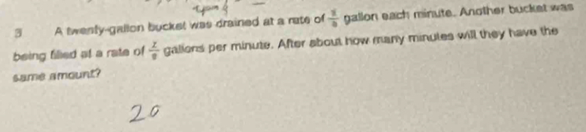 A twenly-gallon bucket was drained at a rate of  1/4  gallon each minute. Another bucket was 
being filled at a rate of  z/8  galions per minute. After about how many minutes will they have the 
same amount?