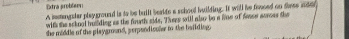 Extra problems 
A rectangular playground is to be built beside a school building. It will be fenced on three nees 
with the school building as the fourth side. There will also be a line of fance acress the 
the middle of the playground, perpendicular to the building.