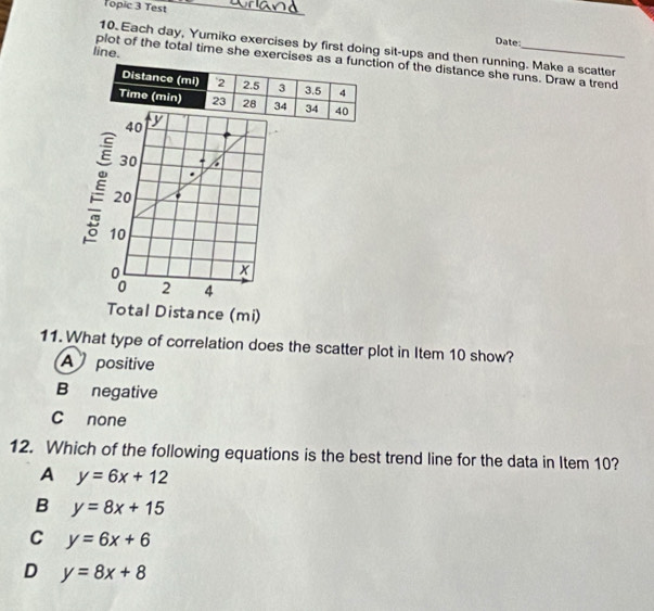 Topic 3 Test
Date:
10. Each day, Yumiko exercises by first doing sit-ups and then running. Make a scatter
line.
plot of the total time she exercises as n of the distance she runs. Draw a trend
40
30 6
20
10
x
2 4
Total Distance (mi)
11. What type of correlation does the scatter plot in Item 10 show?
A positive
B negative
C none
12. Which of the following equations is the best trend line for the data in Item 10?
A y=6x+12
B y=8x+15
C y=6x+6
D y=8x+8