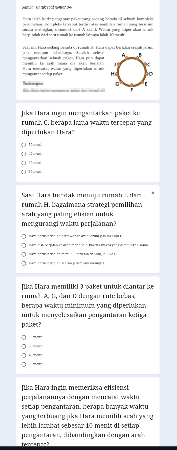 Gambar untuk soal nomor 3-6
Hara ialah kurir pengantar paket yang sedang berada di sebuah kompleks
perumahan. Kompleks tersebut terdiri atas sembilan rumah yang tersusun
secara melingkar, dinomori dari A s.d. J. Waktu yang diperlukan untuk
berpindah dari satu rumah ke rumah lainnya ialah 10 menit.
Saat ini, Hara sedang berada di rumah H. Hara dapat berjalan searah jarum
jam, maupun sebaliknya. Setelah selesai 
mengantarkan sebuah paket, Hara pun dapat
memilih ke arah mana dia akan berjalan.
Hara mencatat waktu yang diperlukan untuk
mengantar setiap paket. 
    
Jika Hara ingin mengantarkan paket ke
rumah C, berapa lama waktu tercepat yang
diperlukan Hara?
50 menit
40 menit
20 menit
30 menit
Saat Hara hendak menuju rumah E dari
rumah H, bagaimana strategi pemilihan
arah yang paling efisien untuk
mengurangi waktu perjalanan?
Hara harus berjalan berlawanan arah jarum jam menuju E
Hara bisa berjalan ke arah mana saja, karena waktu yang dibutuhkan sama.
Hara harus berjalan menuju J terlebih dahulu, lalu ke E.
Hara harus berjalan searah jarum jam menuju E.
Jika Hara memiliki 3 paket untuk diantar ke
rumah A, G, dan D dengan rute bebas,
berapa waktu minimum yang diperlukan
untuk menyelesaikan pengantaran ketiga
paket?
50 menit
60 menit
40 menit
30 menit
Jika Hara ingin memeriksa efisiensi
perjalanannya dengan mencatat waktu
setiap pengantaran, berapa banyak waktu
yang terbuang jika Hara memilih arah yang
lebih lambat sebesar 10 menit di setiap
pengantaran, dibandingkan dengan arah
tercepat?