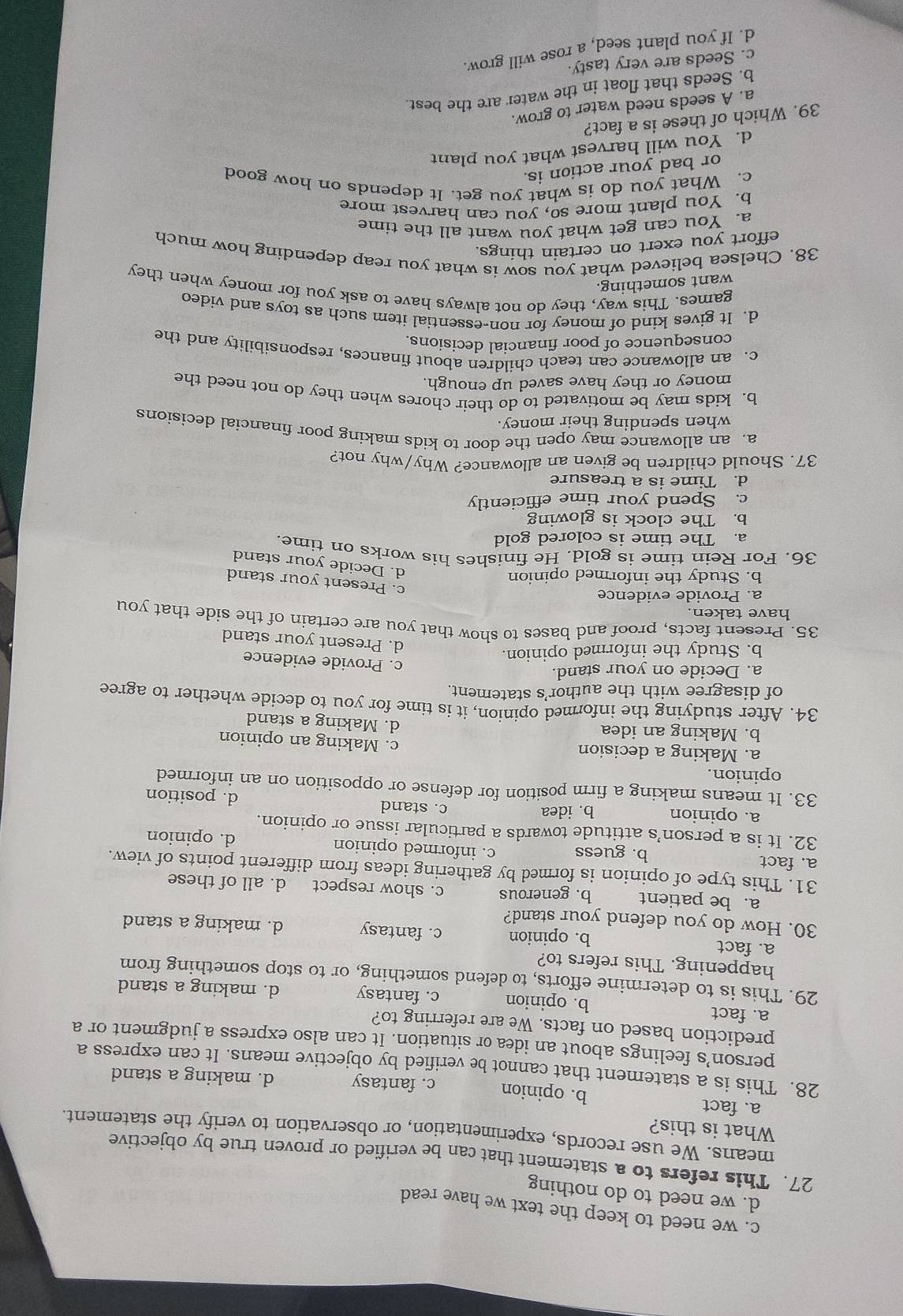 c. we need to keep the text we have read
d. we need to do nothing
27. This refers to a statement that can be verified or proven true by objective
means. We use records, experimentation, or observation to verify the statement.
What is this?
a. fact b. opinion c. fantasy d. making a stand
28. This is a statement that cannot be verified by objective means. It can express a
person’s feelings about an idea or situation. It can also express a judgment or a
prediction based on facts. We are referring to?
a. fact b. opinion c. fantasy d. making a stand
29. This is to determine efforts, to defend something, or to stop something from
happening. This refers to?
a. fact b. opinion c. fantasy d. making a stand
30. How do you defend your stand?
a. be patient b. generous c. show respect d. all of these
31. This type of opinion is formed by gathering ideas from different points of view.
a. fact b. guess c. informed opinion d. opinion
32. It is a person’s attitude towards a particular issue or opinion.
c. stand
a. opinion b. idea d. position
33. It means making a firm position for defense or opposition on an informed
opinion.
a. Making a decision
c. Making an opinion
b. Making an idea
d. Making a stand
34. After studying the informed opinion, it is time for you to decide whether to agree
of disagree with the author’s statement.
a. Decide on your stand.
c. Provide evidence
b. Study the informed opinion.
d. Present your stand
35. Present facts, proof and bases to show that you are certain of the side that you
have taken
a. Provide evidence
c. Present your stand
b. Study the informed opinion
d. Decide your stand
36. For Rein time is gold. He finishes his works on time.
a. The time is colored gold
b. The clock is glowing
c. Spend your time efficiently
d. Time is a treasure
37. Should children be given an allowance? Why/why not?
a. an allowance may open the door to kids making poor financial decisions
when spending their money.
b. kids may be motivated to do their chores when they do not need the
money or they have saved up enough.
c. an allowance can teach children about finances, responsibility and the
consequence of poor financial decisions.
d. It gives kind of money for non-essential item such as toys and video
games. This way, they do not always have to ask you for money when they
want something.
38. Chelsea believed what you sow is what you reap depending how much
effort you exert on certain things.
a. You can get what you want all the time
b. You plant more so, you can harvest more
c. What you do is what you get. It depends on how good
or bad your action is.
d. You will harvest what you plant
39. Which of these is a fact?
a. A seeds need water to grow.
b. Seeds that float in the water are the best.
c. Seeds are very tasty
d. If you plant seed, a rose will grow.