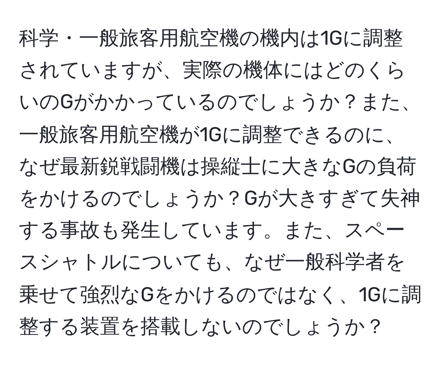 科学・一般旅客用航空機の機内は1Gに調整されていますが、実際の機体にはどのくらいのGがかかっているのでしょうか？また、一般旅客用航空機が1Gに調整できるのに、なぜ最新鋭戦闘機は操縦士に大きなGの負荷をかけるのでしょうか？Gが大きすぎて失神する事故も発生しています。また、スペースシャトルについても、なぜ一般科学者を乗せて強烈なGをかけるのではなく、1Gに調整する装置を搭載しないのでしょうか？