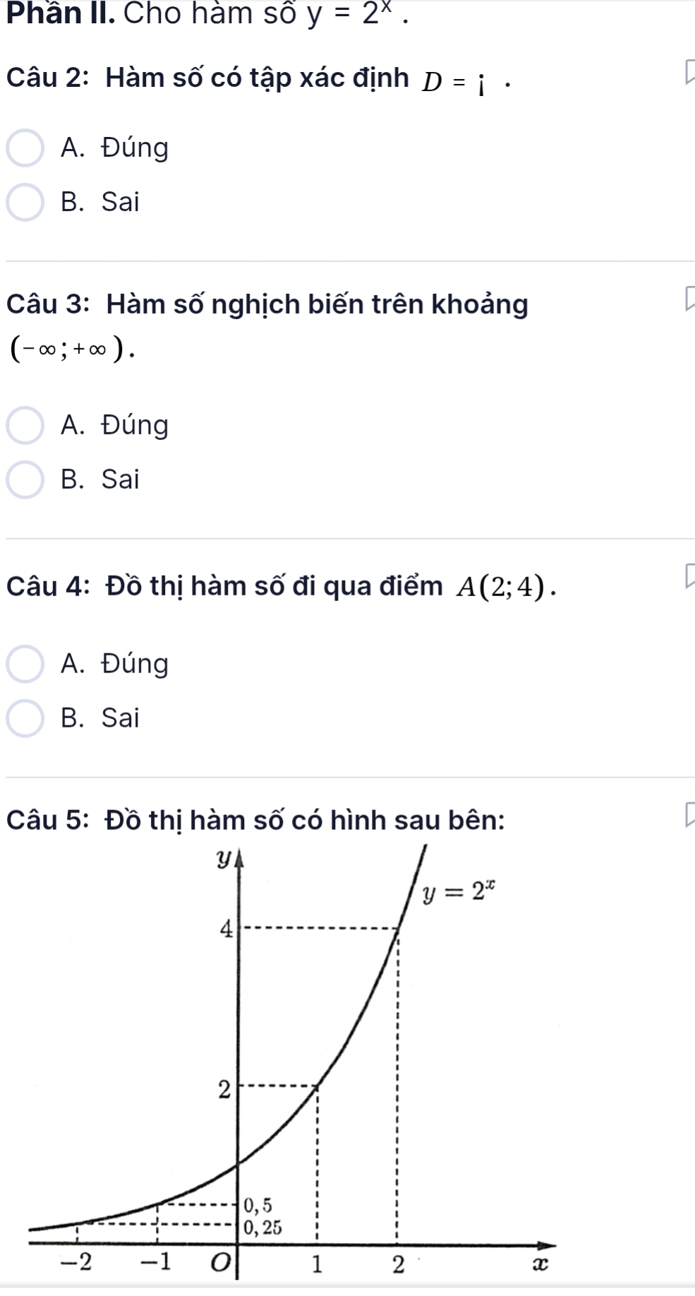 Phần II. Cho hàm số y=2^x.
Câu 2: Hàm số có tập xác định D=i·
A. Đúng
B. Sai
Câu 3: Hàm số nghịch biến trên khoảng
(-∈fty ;+∈fty ).
A. Đúng
B. Sai
Câu 4: Đồ thị hàm số đi qua điểm A(2;4).
A. Đúng
B. Sai
Câu 5: Đồ thị hàm số có hình sau bên: