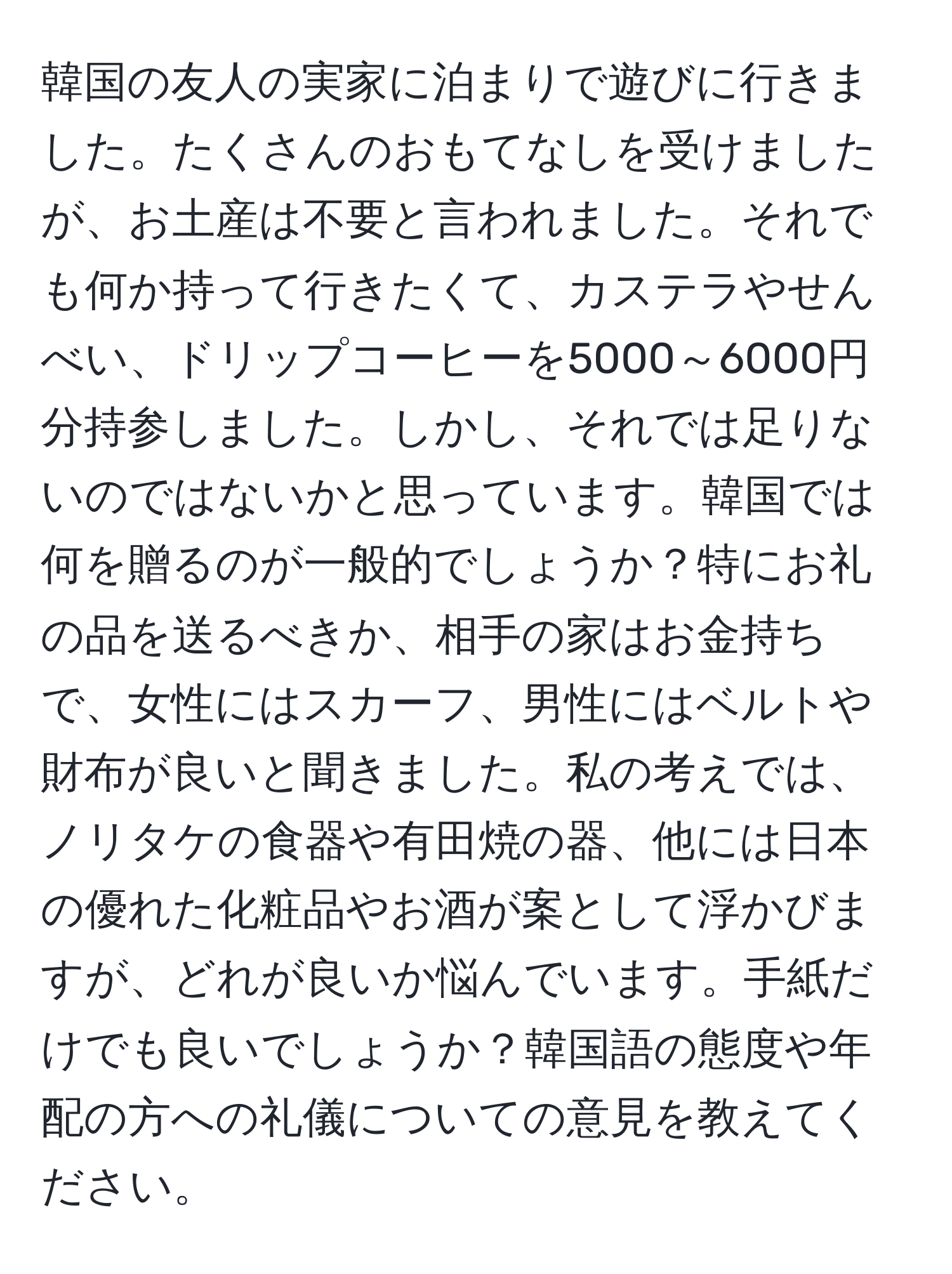 韓国の友人の実家に泊まりで遊びに行きました。たくさんのおもてなしを受けましたが、お土産は不要と言われました。それでも何か持って行きたくて、カステラやせんべい、ドリップコーヒーを5000～6000円分持参しました。しかし、それでは足りないのではないかと思っています。韓国では何を贈るのが一般的でしょうか？特にお礼の品を送るべきか、相手の家はお金持ちで、女性にはスカーフ、男性にはベルトや財布が良いと聞きました。私の考えでは、ノリタケの食器や有田焼の器、他には日本の優れた化粧品やお酒が案として浮かびますが、どれが良いか悩んでいます。手紙だけでも良いでしょうか？韓国語の態度や年配の方への礼儀についての意見を教えてください。