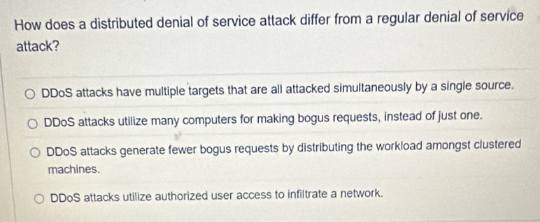 How does a distributed denial of service attack differ from a regular denial of service
attack?
DDoS attacks have multiple targets that are all attacked simultaneously by a single source.
DDoS attacks utilize many computers for making bogus requests, instead of just one.
DDoS attacks generate fewer bogus requests by distributing the workload amongst clustered
machines.
DDoS attacks utilize authorized user access to infiltrate a network.