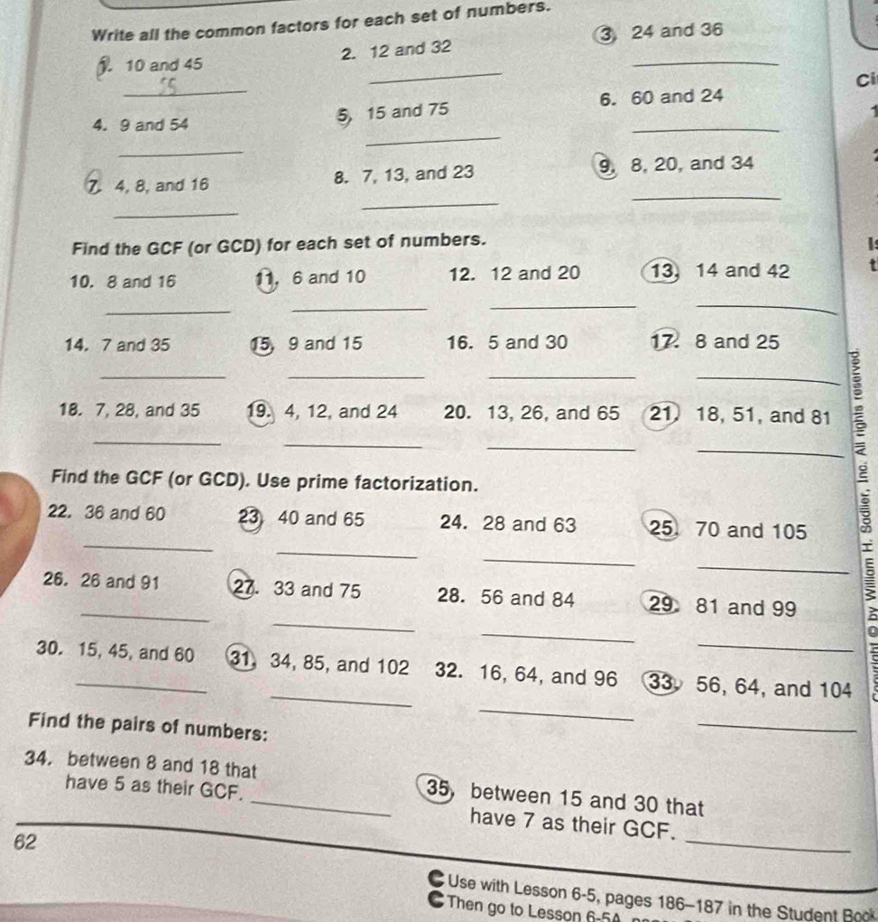 Write all the common factors for each set of numbers. 
3 24 and 36
_ 
_ 
). 10 and 45 2. 12 and 32
_ 
Ci 
4. 9 and 54
_ 
5 15 and 75 6. 60 and 24
- 
_ 
_ 
_
4, 8, and 16 8. 7, 13, and 23 9, 8, 20, and 34
_ 
_ 
Find the GCF (or GCD) for each set of numbers. 
I: 
10. 8 and 16 11, 6 and 10 12. 12 and 20 13 14 and 42 t 
_ 
__ 
_ 
14. 7 and 35 15, 9 and 15 16. 5 and 30 17. 8 and 25
_ 
__ 
_ 
18. 7, 28, and 35 19. 4, 12, and 24 20. 13, 26, and 65 21 18, 51, and 81
_ 
_ 
_ 
_ 
Find the GCF (or GCD). Use prime factorization. 
_ 
22. 36 and 60 23 40 and 65 24. 28 and 63 25 70 and 105
_ 
_ 
_ 
_ 
_ 
26. 26 and 91 27. 33 and 75 28. 56 and 84 29 81 and 99
_ 
_ 
_ 
30. 15, 45, and 60 31, 34, 85, and 102 32. 16, 64, and 96 33 56, 64, and 104
_ 
Find the pairs of numbers: 
_ 
34. between 8 and 18 that_ 35 ， between 15 and 30 that 
have 5 as their GCF. have 7 as their GCF.
62
_ 
C Use with Lesson 6-5, pages 186-187 in the Student Book 
Then go to Lesson 6-50