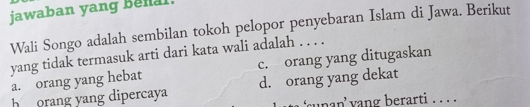 jawaban yang benal.
Wali Songo adalah sembilan tokoh pelopor penyebaran Islam di Jawa. Berikut
yang tidak termasuk arti dari kata wali adalah . . . .
a. orang yang hebat c. orang yang ditugaskan
h orang yang dipercaya d. orang yang dekat
unan’ yang berarti . . . .