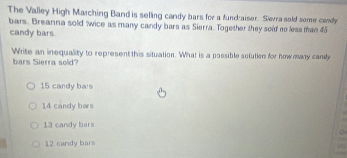 The Valley High Marching Band is selling candy bars for a fundraiser. Sierra sold some candy
bars. Breanna sold twice as many candy bars as Sierra. Together they sold no less than 45
candy bars.
Write an inequality to represent this situation. What is a possible solution for how many candy
bars Sierra sold?
15 candy bars
14 candy bars
13 candy bars
12 candy bars