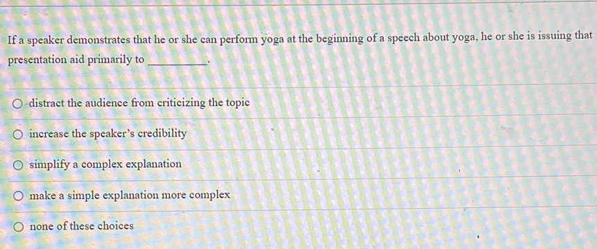 If a speaker demonstrates that he or she can perform yoga at the beginning of a speech about yoga, he or she is issuing that
presentation aid primarily to _，
distract the audience from criticizing the topic
increase the speaker’s credibility
simplify a complex explanation
make a simple explanation more complex
none of these choices