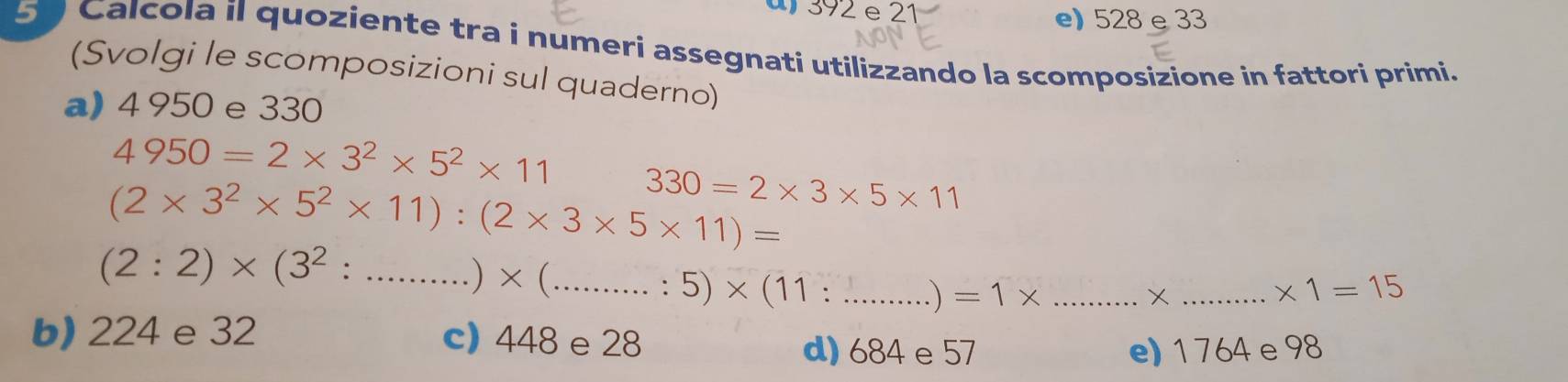 392 e 21 e) 528 e 33
51 Calcola il quoziente tra i numeri assegnati utilizzando la scomposizione in fattori primi.
(Svolgi le scomposizioni sul quaderno)
a) 4 950 e 330
4950=2* 3^2* 5^2* 11
(2* 3^2* 5^2* 11):(2* 3* 5* 11)= 330=2* 3* 5* 11
(2:2)* (3^2:...)* (.......:·s ·s endpmatrix * beginpmatrix 11:·s ·s endpmatrix ___ =1* _
_X
* 1=15
b) 224 e 32 c) 448 e 28 d) 684e 57
e) 1 764e98