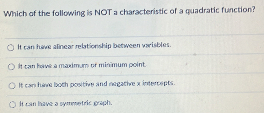 Which of the following is NOT a characteristic of a quadratic function?
It can have alinear relationship between variables.
It can have a maximum or minimum point.
It can have both positive and negative x intercepts.
It can have a symmetric graph.