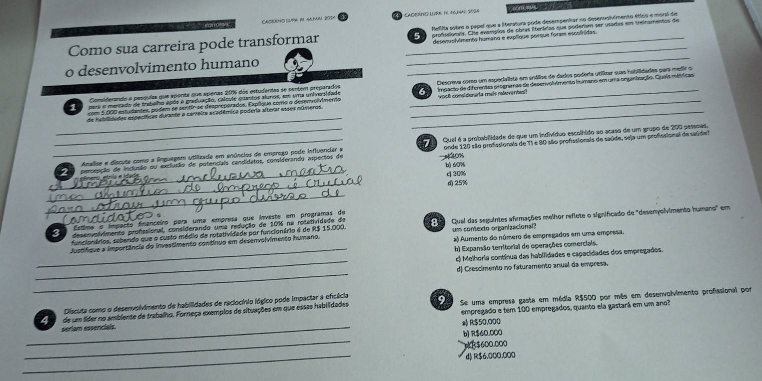 CADERNO LUPA. N. 46.MAL 2024 CADERNO LUPA N. 46,MAL 2024 EDTTORIAL 
profissionals. Cite exemplos de obras literárias que poderiam ser usadas em treinamentos de
Como sua carreira pode transformar __Reflita sobre o papel que a literatura pode desempenhar no deservolvimento ético e moral de
desenvolvimento humano e explique porque foram escolhidas.
o desenvolvimento humano
_
Considerando a pesquisa que aponta que apenas 20% dos estudantes se sentem preparados Descreva como um especialista em análise de dados poderia utilizar suas habilidades para medir o
pera o mercado de trabalho após a graduação, calcule quantos alunos, em uma universidade __    impacto de diferentes programas de desenvolvimento humano em uma organização. Quais métricas
_
com 5.000 estudantes, podem se sentir-se despreparados. Explique como o desenvolvimento
de habilidades específicas durante a carreira acadêmica poderia alterar esses números. _você consideraria mais relevantes?
_
_Analise e discuta como a linguagem utilizada em anúncios de emprego pode influenciar a    Quai é a probabilidade de que um indivíduo escolhido ao acaso de um grupo de 200 pessoas.
_  e  percepção de inclusão ou exclusão de potenciais candidatos, considerando aspectos de 40% onde 120 são profissionals de TI e 80 são profssionais de saúde, seja um profssional de saúde?
b) 60%
_
c) 30%
d) 25%
_
funcionários, sabendo que o custo médio de rotatividade por funcionário é de R$ 15.000.    Qual das seguintes afirmações melhor reflete o significado de "desenvolvimento humano" em
a) Aumento do número de empregados em uma empresa.
Justífique a importância do investimento contínuo em desenvolvimento humano. um contexto organizacional?
_b) Expansão territorial de operações comerciais.
_
c) Melhoria contínua das habilidades e capacidades dos empregados.
_
d) Crescimento no faturamento anual da empresa.
Discuta como o desenvolvimento de habilidades de raciocínio lógico pode impactar a eficácia
9
_
4 de um líder no ambiente de trabalho. Forneça exemplos de situações em que essas habilidades Se uma empresa gasta em média R$500 por mês em desenvolvimento profissional por
seríam essenciais empregado e tem 100 empregados, quanto ela gastará em um ano?
a) R$50.000
_
b) R$60,000
_
*R$600.000
d) R$6,000,000