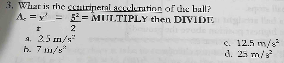 What is the centripetal acceleration of the ball?
A_c=_ v^2=_ 5^2= MULTIPLY then DIVIDE
r 2
a. 2.5m/s^2
c. 12.5m/s^2
b. 7m/s^2
d. 25m/s^2