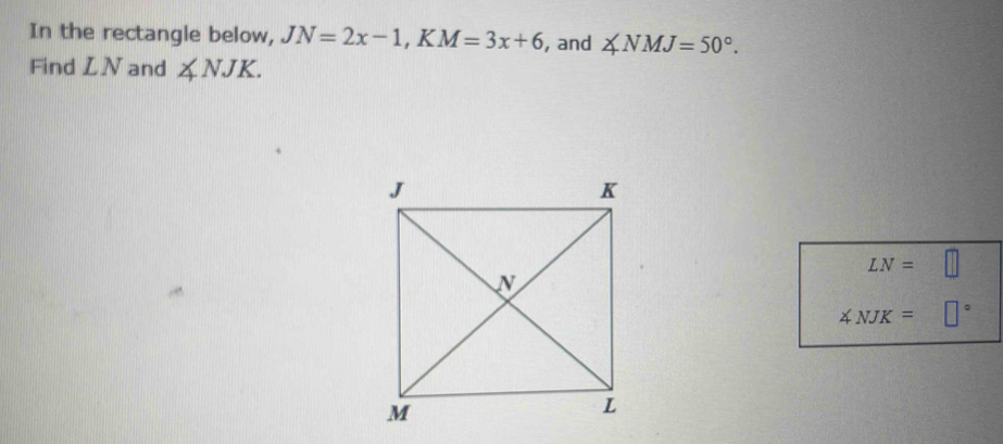 In the rectangle below, JN=2x-1, KM=3x+6 , and ∠ NMJ=50°. 
Find LN and ∠ NJK.
LN=□
∠ NJK=□°