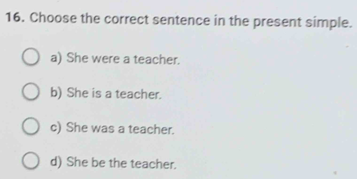 Choose the correct sentence in the present simple.
a) She were a teacher.
b) She is a teacher.
c) She was a teacher.
d) She be the teacher.