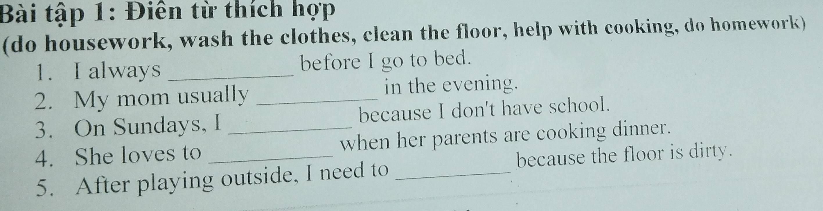 Bài tập 1: Điên từ thích hợp 
(do housework, wash the clothes, clean the floor, help with cooking, do homework) 
1. I always _before I go to bed. 
2. My mom usually_ 
in the evening. 
3. On Sundays, I _because I don't have school. 
4. She loves to _when her parents are cooking dinner. 
because the floor is dirty. 
5. After playing outside, I need to_