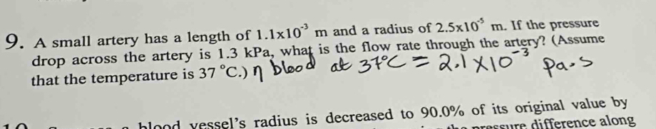 A small artery has a length of 1.1* 10^(-3)m and a radius of 2.5* 10^(-5)m. If the pressure 
drop across the artery is 1.3 kPa, what is the flow rate through the artery? (Assume 
that the temperature is 37°C ) 
lood vessel's radius is decreased to 90.0% of its original value by 
pressure difference along