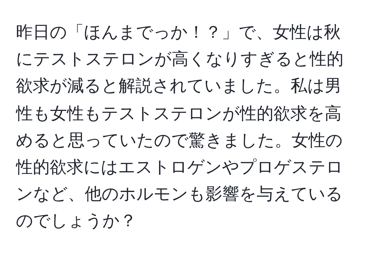 昨日の「ほんまでっか！？」で、女性は秋にテストステロンが高くなりすぎると性的欲求が減ると解説されていました。私は男性も女性もテストステロンが性的欲求を高めると思っていたので驚きました。女性の性的欲求にはエストロゲンやプロゲステロンなど、他のホルモンも影響を与えているのでしょうか？