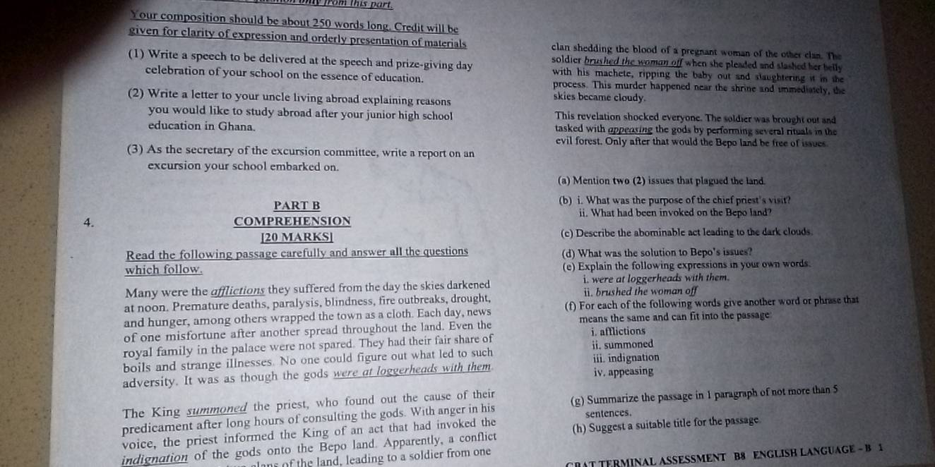 from this part .
Your composition should be about 250 words long. Credit will be
given for clarity of expression and orderly presentation of materials clan shedding the blood of a pregnant woman of the other clan. The
soldier brushed the woman off when she pleaded and slashed her belly .
(1) Write a speech to be delivered at the speech and prize-giving day with his machete, ripping the baby out and slaughtering it in the
celebration of your school on the essence of education. process. This murder happened near the shrine and immediately, the
(2) Write a letter to your uncle living abroad explaining reasons
skies became cloudy.
you would like to study abroad after your junior high school This revelation shocked everyone. The soldier was brought out and
education in Ghana. tasked with oppensing the gods by performing several rituals in the
evil forest. Only after that would the Bepo land be free of issues.
(3) As the secretary of the excursion committee, write a report on an
excursion your school embarked on.
(a) Mention two (2) issues that plagued the land.
PART B (b) i. What was the purpose of the chief priest's visit?
ii. What had been invoked on the Bepo land?
4. COMPREHENSION
[20 MARKS] (c) Describe the abominable act leading to the dark clouds.
Read the following passage carefully and answer all the questions (d) What was the solution to Bepo's issues?
which follow. (e) Explain the following expressions in your own words.
Many were the afflictions they suffered from the day the skies darkened i. were at loggerheads with them.
at noon. Premature deaths, paralysis, blindness, fire outbreaks, drought, i. brushed the woman off
and hunger, among others wrapped the town as a cloth. Each day, news (f) For each of the following words give another word or phrase that
of one misfortune after another spread throughout the land. Even the means the same and can fit into the passage
i. afflictions
royal family in the palace were not spared. They had their fair share of ii. summoned
boils and strange illnesses. No one could figure out what led to such iii. indignation
adversity. It was as though the gods were at loggerheads with them iv. appeasing
The King summoned the priest, who found out the cause of their
predicament after long hours of consulting the gods. With anger in his (g) Summarize the passage in 1 paragraph of not more than 5
sentences.
voice, the priest informed the King of an act that had invoked the
indignation of the gods onto the Bepo land. Apparently, a conflict (h) Suggest a suitable title for the passage
RAT TERMINAL ASSESSMENT B8 ENGLISH LANGUAGE - B 
lns of the land, leading to a soldier from one