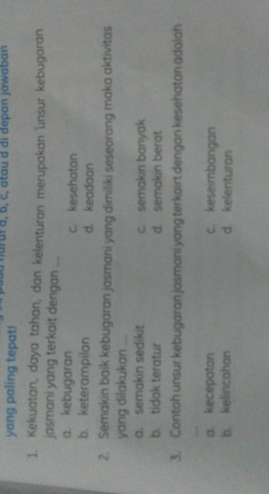 nărur à, b, c, atau d di dépan jawaban
yang paling tepat!
1. Kekuatan, daya tahan, dan kelenturan merupakan unsur kebugaran
jasmani yang terkait dengan_
a. kebugaran
c. kesehatan
b. keterampilan d. keadaan
2. Semakin baik kebugaran jasmani yang dimiliki seseorang maka aktivitas
yang dilakukan_
a. semakin sedikit c. semakin banyak
b. tidak teratur d. semakin berat
3. Contoh unsur kebugaran jasmani yang terkairt dengan kesehatan adalah
_
a. kecepatan c. keseimbangan
b. kelincahan d. kelenturan